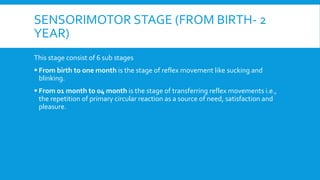 SENSORIMOTOR STAGE (FROM BIRTH- 2
YEAR)
This stage consist of 6 sub stages
 From birth to one month is the stage of reflex movement like sucking and
blinking.
 From 01 month to 04 month is the stage of transferring reflex movements i.e.,
the repetition of primary circular reaction as a source of need, satisfaction and
pleasure.
 