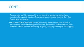 CONT…
 For example, a child may suck his or her thumb by accident and then later
intentionally repeat the action.These actions are repeated because the infant
finds them pleasurable.
 From 04 month to 08 month is stage of taking interest in external stimuli of
environment beyond the self preoccupation. He observes and imitates his elder
different actions in sound producing, laughing, bringing out tongue and clapping.
 