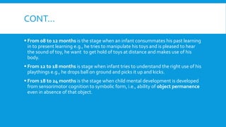 CONT…
 From 08 to 12 months is the stage when an infant consummates his past learning
in to present learning e.g., he tries to manipulate his toys and is pleased to hear
the sound of toy, he want to get hold of toys at distance and makes use of his
body.
 From 12 to 18 months is stage when infant tries to understand the right use of his
playthings e.g., he drops ball on ground and picks it up and kicks.
 From 18 to 24 months is the stage when child mental development is developed
from sensorimotor cognition to symbolic form, i.e., ability of object permanence
even in absence of that object.
 
