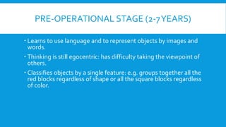 PRE-OPERATIONAL STAGE (2-7YEARS)
 Learns to use language and to represent objects by images and
words.
 Thinking is still egocentric: has difficulty taking the viewpoint of
others.
 Classifies objects by a single feature: e.g. groups together all the
red blocks regardless of shape or all the square blocks regardless
of color.
 