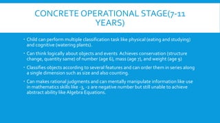 CONCRETE OPERATIONAL STAGE(7-11
YEARS)
 Child can perform multiple classification task like physical (eating and studying)
and cognitive (watering plants).
 Can think logically about objects and events Achieves conservation (structure
change, quantity same) of number (age 6), mass (age 7), and weight (age 9)
 Classifies objects according to several features and can order them in series along
a single dimension such as size and also counting.
 Can makes rational judgments and can mentally manipulate information like use
in mathematics skills like -3, -2 are negative number but still unable to achieve
abstract ability like Algebra Equations.
 