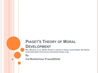 PIAGET'S THEORY OF MORAL
DEVELOPMENT
REF- MCLEOD, S. A. (2015). PIAGET'S THEORY OF MORAL DEVELOPMENT. RETRIEVED
FROM WWW.SIMPLYPSYCHOLOGY.ORG/PIAGET-MORAL.HTML
By
Col Mukteshwar Prasad(Retd)
 