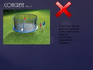 • I don’t see this toy
  as being beneficial
  to the child in this
  stage, no
  educational
  purposes are
  displayed.
 