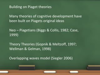 Building on Piaget theories Many theories of cognitive development have been built on Piagets original ideas Neo  –  Piagetians (Biggs & Collis, 1982; Case, 1999) Theory Theories (Gopnik & Meltzoff, 1997; Wellman & Gelman, 1998) Overlapping waves model (Siegler 2006) 