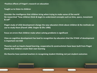 Positive effects of Paiget’s research on education Taught us to listen to children Consider the intelligence that children bring when trying to make sense of the world He researched “how children think & begin to understand concepts such as time, space, movement & self” Piaget study of child development change the way educators think about children & the methods we use to study them (Flavell 1996: Siegler & Ellis 1996) Focus on errors that children make when solving problems is significant  View on cognitive development has lead to recognition by educators that the STAGE of development is important not AGE Theories such as Inquiry based learning, cooperative & constructivism have been built from Piaget theory that children create their own learning His theories have assisted teachers in recognising student thinking not just student outcomes 