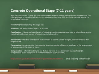 Concrete Operational Stage (7-11 years) Ages 7 through to 11. During this time, children gain a better understanding of mental operations. The child will begin to think logically about concrete events, but have difficulty understanding abstract or hypothetical concepts. Important processes during this stage are: Seriation -  The ability to sort objects in an order Classification — Name and identify sets of objects according to appearance, size or other characteristic, including the idea that one set of objects can include another Reversibility —the child understands that numbers or objects can be changed, then returned to their original state Conservation —understanding that quantity, length or number of items is unrelated to the arrangement or appearance of the object or items Compensation  - where the ability to see that an increase in one dimension (such as height) is compensated by for a decrease in another dimension (such as width.) http:// www.youtube.com/watch?v=gA04ew6Oi9M&NR=1   - child showing conservation 