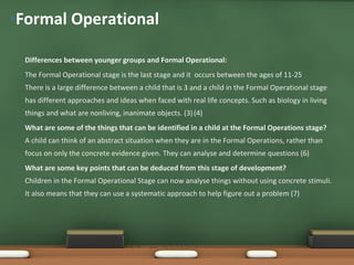 Formal Operational Differences between younger groups and Formal Operational: The Formal Operational stage is the last stage and it  occurs between the ages of 11-25 There is a large difference between a child that is 3 and a child in the Formal Operational stage has different approaches and ideas when faced with real life concepts. Such as biology in living things and what are nonliving, inanimate objects. (3)   (4) What are some of the things that can be identified in a child at the Formal Operations stage? A child can think of an abstract situation when they are in the Formal Operations, rather than focus on only the concrete evidence given. They can analyse and determine questions (6) What are some key points that can be deduced from this stage of development? Children in the Formal Operational Stage can now analyse things without using concrete stimuli. It also means that they can use a systematic approach to help figure out a problem (7)     