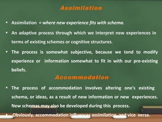 Assimilation
• Assimilation = where new experience fits with schema.
• An adaptive process through which we interpret new experiences in
terms of existing schemes or cognitive structures.
• The process is somewhat subjective, because we tend to modify
experience or information somewhat to fit in with our pre-existing
beliefs.
Accommodation
• The process of accommodation involves altering one's existing
schema, or ideas, as a result of new information or new experiences.
New schemas may also be developed during this process.
• Obviously, accommodation influences assimilation, and vice versa.
 