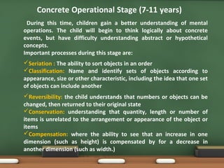 Concrete Operational Stage (7-11 years)
During this time, children gain a better understanding of mental
operations. The child will begin to think logically about concrete
events, but have difficulty understanding abstract or hypothetical
concepts.
Important processes during this stage are:
Seriation : The ability to sort objects in an order
Classification: Name and identify sets of objects according to
appearance, size or other characteristic, including the idea that one set
of objects can include another
Reversibility: the child understands that numbers or objects can be
changed, then returned to their original state
Conservation: understanding that quantity, length or number of
items is unrelated to the arrangement or appearance of the object or
items
Compensation: where the ability to see that an increase in one
dimension (such as height) is compensated by for a decrease in
another dimension (such as width.)
 