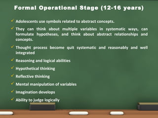 Formal Operational Stage (12-16 years)
•
 Adolescents use symbols related to abstract concepts.
 They can think about multiple variables in systematic ways, can
formulate hypotheses, and think about abstract relationships and
concepts.
 Thought process become quit systematic and reasonably and well
integrated
 Reasoning and logical abilities
 Hypothetical thinking
 Reflective thinking
 Mental manipulation of variables
 Imagination develops
 Ability to judge logically
•
•
•
•
 
