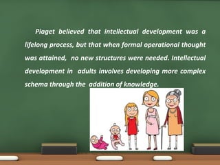 Piaget believed that intellectual development was a
lifelong process, but that when formal operational thought
was attained, no new structures were needed. Intellectual
development in adults involves developing more complex
schema through the addition of knowledge.
 