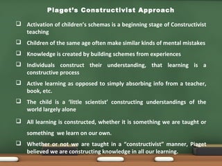 Piaget’s Constructivist Approach
 Activation of children’s schemas is a beginning stage of Constructivist
teaching
 Children of the same age often make similar kinds of mental mistakes
 Knowledge is created by building schemes from experiences
 Individuals construct their understanding, that learning is a
constructive process
 Active learning as opposed to simply absorbing info from a teacher,
book, etc.
 The child is a ‘little scientist’ constructing understandings of the
world largely alone
 All learning is constructed, whether it is something we are taught or
something we learn on our own.
 Whether or not we are taught in a “constructivist” manner, Piaget
believed we are constructing knowledge in all our learning.
 