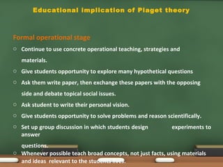 Educational implication of Piaget theory
Formal operational stage
o Continue to use concrete operational teaching, strategies and
materials.
o Give students opportunity to explore many hypothetical questions
o Ask them write paper, then exchange these papers with the opposing
side and debate topical social issues.
o Ask student to write their personal vision.
o Give students opportunity to solve problems and reason scientifically.
o Set up group discussion in which students design experiments to
answer
questions.
o Whenever possible teach broad concepts, not just facts, using materials
and ideas relevant to the students lives.
 