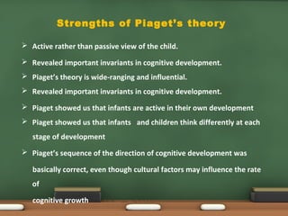 Strengths of Piaget’s theory
 Active rather than passive view of the child.
 Revealed important invariants in cognitive development.
 Piaget’s theory is wide-ranging and influential.
 Revealed important invariants in cognitive development.
 Piaget showed us that infants are active in their own development
 Piaget showed us that infants and children think differently at each
stage of development
 Piaget’s sequence of the direction of cognitive development was
basically correct, even though cultural factors may influence the rate
of
cognitive growth
 
