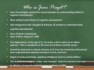 Who is Jean Piaget?
 Swiss Psychologist, worked for several decades on understanding children’s
cognitive development
 Most widely known theory of cognitive development.
 Was intrigued by kids’ thoughts & behavior, & worked to understand their
cognitive development
 Place Of Birth: Switzerland
 Date of Birth: August 9th
, 1896
 First Appearance: at the age of 11, he wrote a short notice on an albino
sparrow – this is considered as the start of a brilliant scientific career.
 Earned his doctorate in natural sciences at 21 from the University of Neuchatel
then undertook post-doctoral training in Zurich, and Paris
 Began to study psychology, applying intelligence tests to school children
 The theorist we recognize today only emerged ,when he moved to Geneva,
as director of research at the Rousseau Institute, in 1922.
 