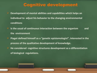  Development of mental abilities and capabilities which helps an
individual to adjust his behavior to the changing environmental
conditions
 Is the usual of continuous interaction between the organism and
the environment
 Piaget defined himself as a “genetic epistemologist”, interested in the
process of the qualitative development of knowledge.
 He considered cognitive structures development as a differentiation
of biological regulations.
Cognitive development
 