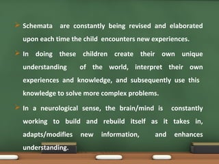  Schemata are constantly being revised and elaborated
upon each time the child encounters new experiences.
 In doing these children create their own unique
understanding of the world, interpret their own
experiences and knowledge, and subsequently use this
knowledge to solve more complex problems.
 In a neurological sense, the brain/mind is constantly
working to build and rebuild itself as it takes in,
adapts/modifies new information, and enhances
understanding.
 