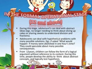  During this stage, adolescent's can deal with abstract
ideas (egs. no longer needing to think about slicing up
cakes or sharing sweets to understand division and
fractions).
 Adolescents can deal with hypothetical problems with
many possible solutions. Egs. if asked ‘What would
happen if money were abolished in one hour’s time?
They could speculate about many possible
consequences.
 From 12years, children can follow the form of a logical
argument without reference to its content. During this
time, people develop the ability to think about abstract
concepts, and logically test hypothesis.
 