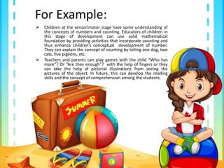 For Example:
 Children at the sensorimotor stage have some understanding of
the concepts of numbers and counting. Educators of children in
this stage of development can use solid mathematical
foundation by providing activities that incorporate counting and
thus enhance children’s conceptual development of number.
They can explain the concept of counting by telling one dog, two
cats, five pigeons, etc.
 Teachers and parents can play games with the child “Who has
more”? Or “Are they enough”? with the help of fingers or they
can take the help of pictorial illustrations from seeing the
pictures of the object. In future, this can develop the reading
skills and the concept of comprehension among the students.
 