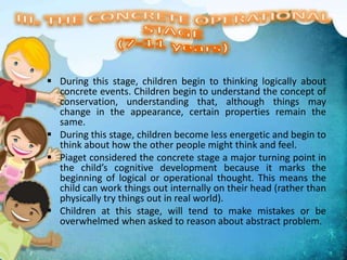  During this stage, children begin to thinking logically about
concrete events. Children begin to understand the concept of
conservation, understanding that, although things may
change in the appearance, certain properties remain the
same.
 During this stage, children become less energetic and begin to
think about how the other people might think and feel.
 Piaget considered the concrete stage a major turning point in
the child’s cognitive development because it marks the
beginning of logical or operational thought. This means the
child can work things out internally on their head (rather than
physically try things out in real world).
 Children at this stage, will tend to make mistakes or be
overwhelmed when asked to reason about abstract problem.
 