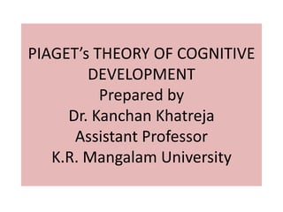 PIAGET’s THEORY OF COGNITIVE
DEVELOPMENT
Prepared by
Dr. Kanchan Khatreja
Assistant Professor
K.R. Mangalam University
 