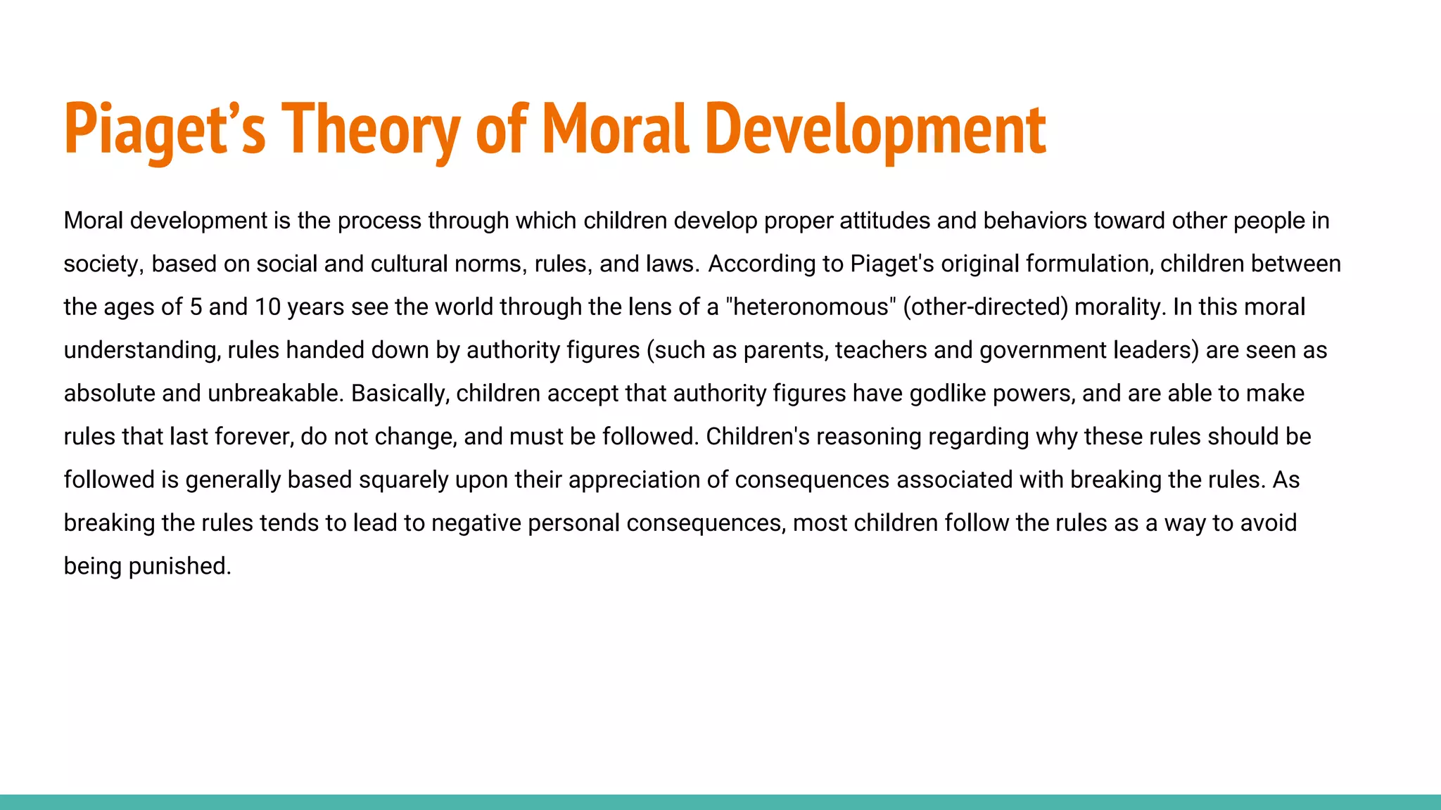 Piaget’s Theory of Moral Development
Moral development is the process through which children develop proper attitudes and behaviors toward other people in
society, based on social and cultural norms, rules, and laws. According to Piaget's original formulation, children between
the ages of 5 and 10 years see the world through the lens of a "heteronomous" (other-directed) morality. In this moral
understanding, rules handed down by authority figures (such as parents, teachers and government leaders) are seen as
absolute and unbreakable. Basically, children accept that authority figures have godlike powers, and are able to make
rules that last forever, do not change, and must be followed. Children's reasoning regarding why these rules should be
followed is generally based squarely upon their appreciation of consequences associated with breaking the rules. As
breaking the rules tends to lead to negative personal consequences, most children follow the rules as a way to avoid
being punished.
 