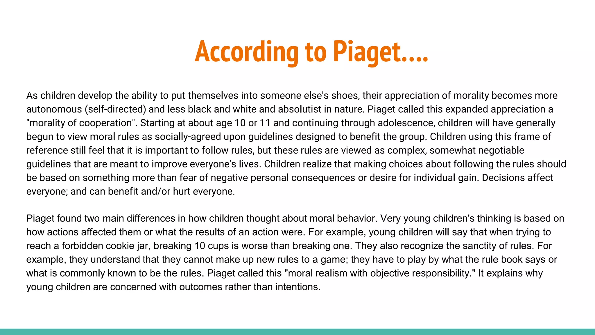 According to Piaget….
As children develop the ability to put themselves into someone else's shoes, their appreciation of morality becomes more
autonomous (self-directed) and less black and white and absolutist in nature. Piaget called this expanded appreciation a
"morality of cooperation". Starting at about age 10 or 11 and continuing through adolescence, children will have generally
begun to view moral rules as socially-agreed upon guidelines designed to benefit the group. Children using this frame of
reference still feel that it is important to follow rules, but these rules are viewed as complex, somewhat negotiable
guidelines that are meant to improve everyone's lives. Children realize that making choices about following the rules should
be based on something more than fear of negative personal consequences or desire for individual gain. Decisions affect
everyone; and can benefit and/or hurt everyone.
Piaget found two main differences in how children thought about moral behavior. Very young children's thinking is based on
how actions affected them or what the results of an action were. For example, young children will say that when trying to
reach a forbidden cookie jar, breaking 10 cups is worse than breaking one. They also recognize the sanctity of rules. For
example, they understand that they cannot make up new rules to a game; they have to play by what the rule book says or
what is commonly known to be the rules. Piaget called this "moral realism with objective responsibility." It explains why
young children are concerned with outcomes rather than intentions.
 