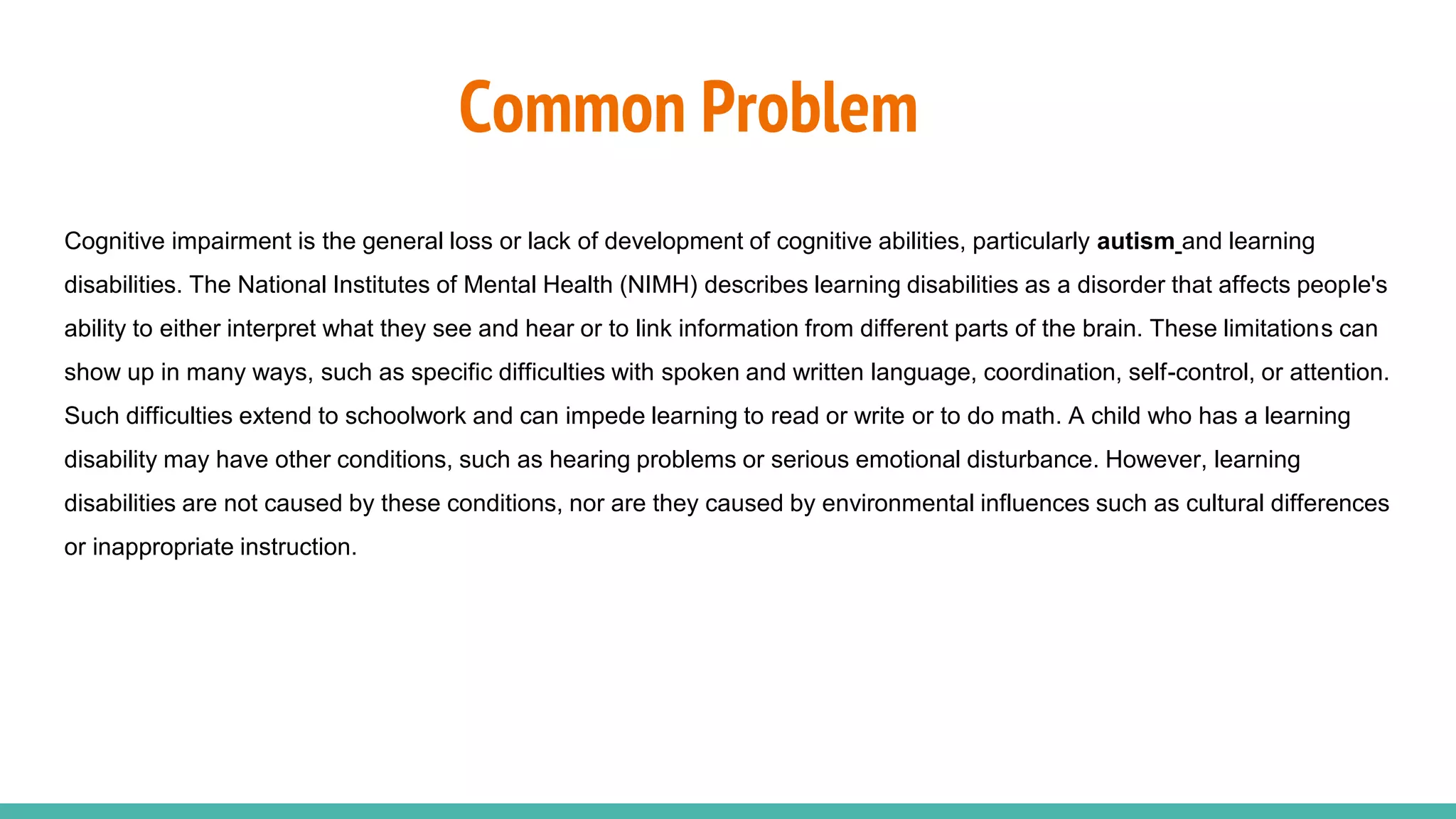 Common Problem
Cognitive impairment is the general loss or lack of development of cognitive abilities, particularly autism and learning
disabilities. The National Institutes of Mental Health (NIMH) describes learning disabilities as a disorder that affects people's
ability to either interpret what they see and hear or to link information from different parts of the brain. These limitations can
show up in many ways, such as specific difficulties with spoken and written language, coordination, self-control, or attention.
Such difficulties extend to schoolwork and can impede learning to read or write or to do math. A child who has a learning
disability may have other conditions, such as hearing problems or serious emotional disturbance. However, learning
disabilities are not caused by these conditions, nor are they caused by environmental influences such as cultural differences
or inappropriate instruction.
 