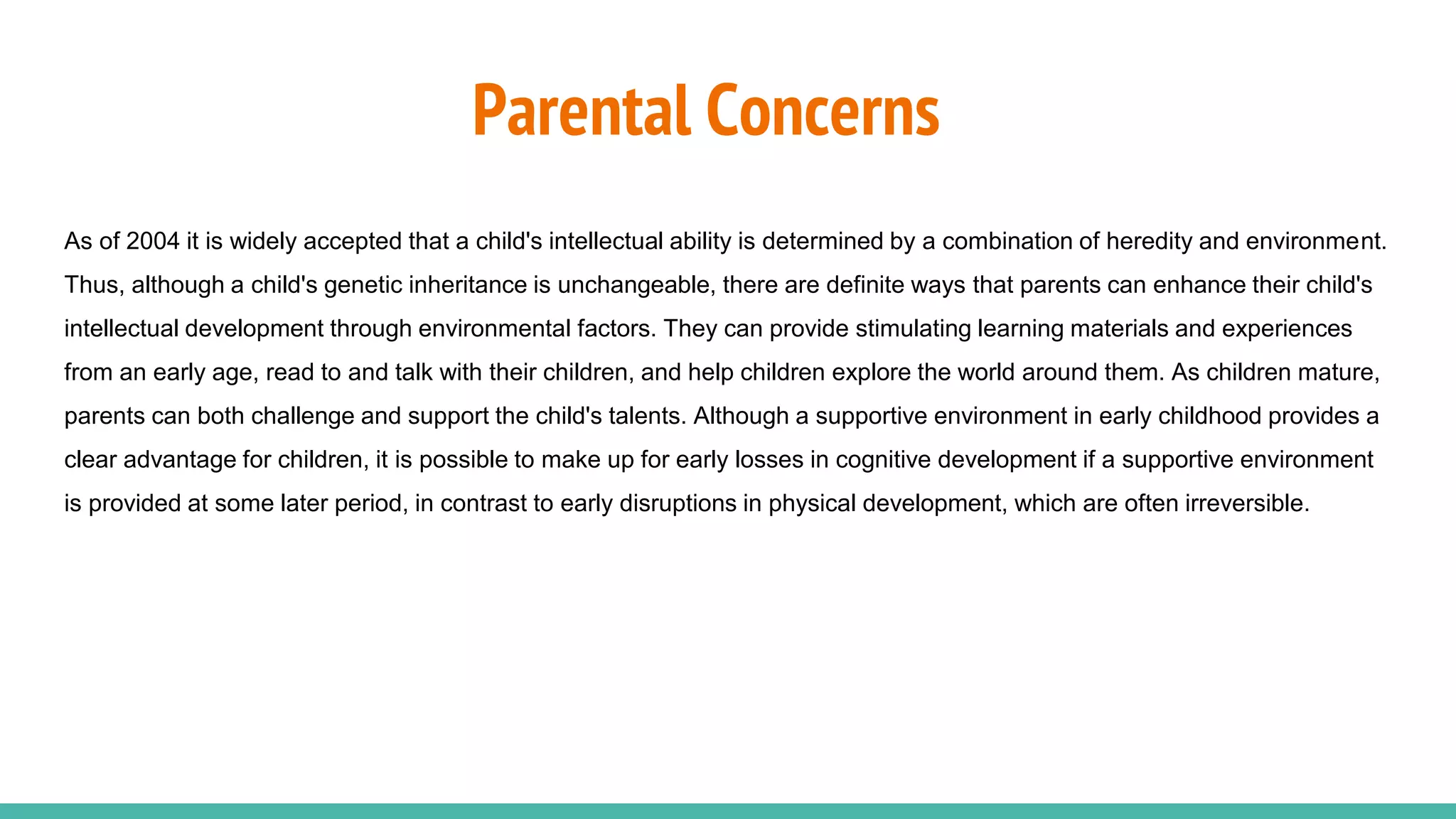 Parental Concerns
As of 2004 it is widely accepted that a child's intellectual ability is determined by a combination of heredity and environment.
Thus, although a child's genetic inheritance is unchangeable, there are definite ways that parents can enhance their child's
intellectual development through environmental factors. They can provide stimulating learning materials and experiences
from an early age, read to and talk with their children, and help children explore the world around them. As children mature,
parents can both challenge and support the child's talents. Although a supportive environment in early childhood provides a
clear advantage for children, it is possible to make up for early losses in cognitive development if a supportive environment
is provided at some later period, in contrast to early disruptions in physical development, which are often irreversible.
 