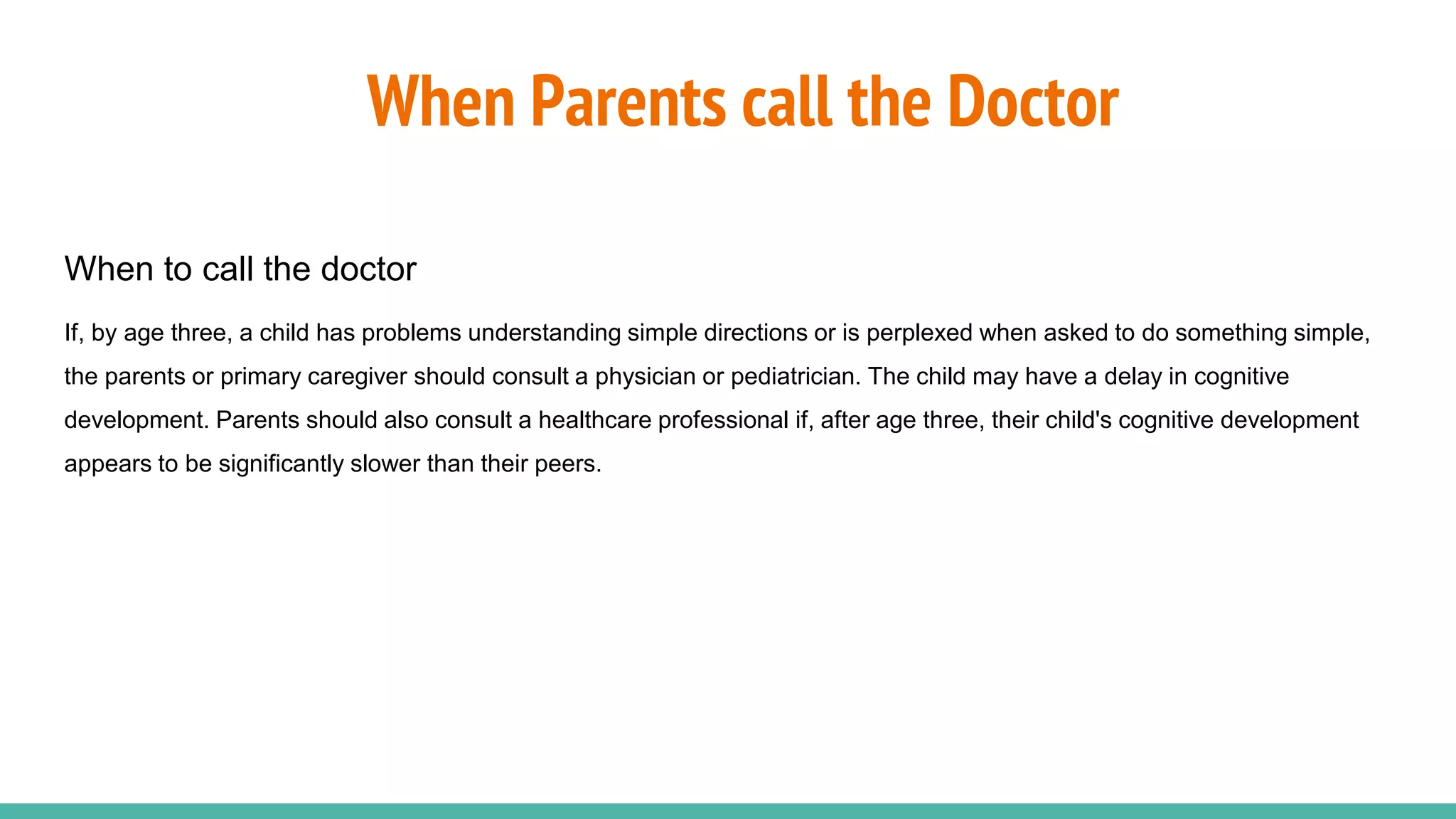 When Parents call the Doctor
When to call the doctor
If, by age three, a child has problems understanding simple directions or is perplexed when asked to do something simple,
the parents or primary caregiver should consult a physician or pediatrician. The child may have a delay in cognitive
development. Parents should also consult a healthcare professional if, after age three, their child's cognitive development
appears to be significantly slower than their peers.
 