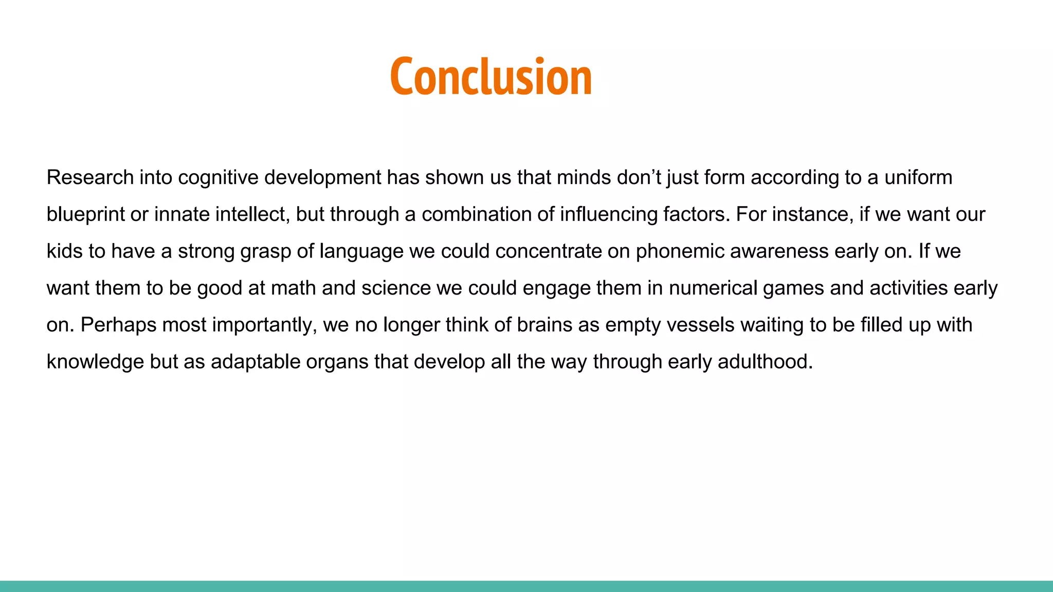 Conclusion
Research into cognitive development has shown us that minds don’t just form according to a uniform
blueprint or innate intellect, but through a combination of influencing factors. For instance, if we want our
kids to have a strong grasp of language we could concentrate on phonemic awareness early on. If we
want them to be good at math and science we could engage them in numerical games and activities early
on. Perhaps most importantly, we no longer think of brains as empty vessels waiting to be filled up with
knowledge but as adaptable organs that develop all the way through early adulthood.
 