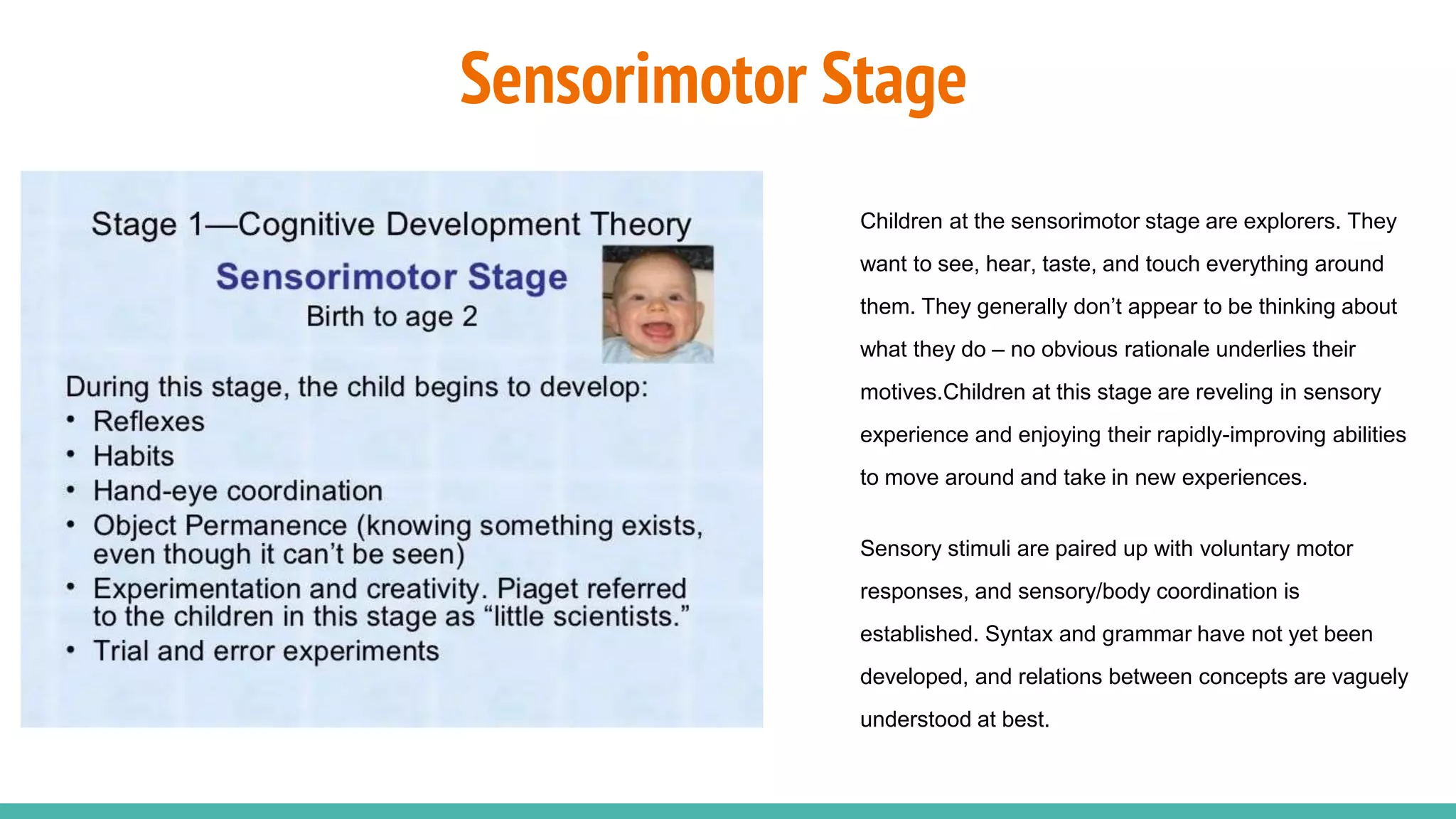 Sensorimotor Stage
Children at the sensorimotor stage are explorers. They
want to see, hear, taste, and touch everything around
them. They generally don’t appear to be thinking about
what they do – no obvious rationale underlies their
motives.Children at this stage are reveling in sensory
experience and enjoying their rapidly-improving abilities
to move around and take in new experiences.
Sensory stimuli are paired up with voluntary motor
responses, and sensory/body coordination is
established. Syntax and grammar have not yet been
developed, and relations between concepts are vaguely
understood at best.
 