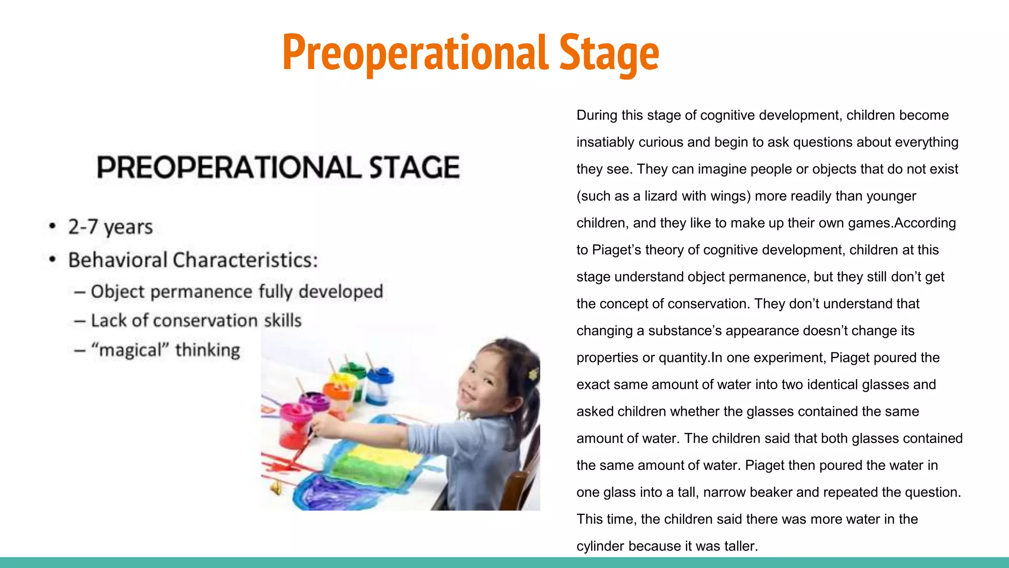 Preoperational Stage
During this stage of cognitive development, children become
insatiably curious and begin to ask questions about everything
they see. They can imagine people or objects that do not exist
(such as a lizard with wings) more readily than younger
children, and they like to make up their own games.According
to Piaget’s theory of cognitive development, children at this
stage understand object permanence, but they still don’t get
the concept of conservation. They don’t understand that
changing a substance’s appearance doesn’t change its
properties or quantity.In one experiment, Piaget poured the
exact same amount of water into two identical glasses and
asked children whether the glasses contained the same
amount of water. The children said that both glasses contained
the same amount of water. Piaget then poured the water in
one glass into a tall, narrow beaker and repeated the question.
This time, the children said there was more water in the
cylinder because it was taller.
 