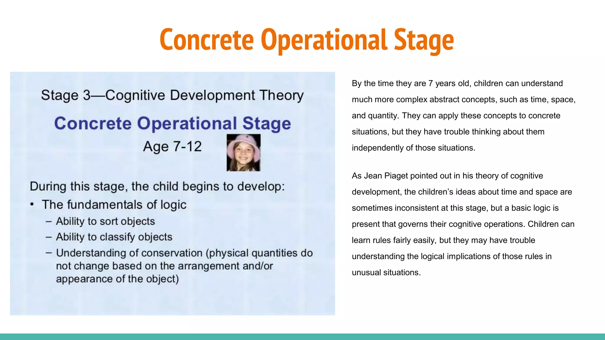 Concrete Operational Stage
By the time they are 7 years old, children can understand
much more complex abstract concepts, such as time, space,
and quantity. They can apply these concepts to concrete
situations, but they have trouble thinking about them
independently of those situations.
As Jean Piaget pointed out in his theory of cognitive
development, the children’s ideas about time and space are
sometimes inconsistent at this stage, but a basic logic is
present that governs their cognitive operations. Children can
learn rules fairly easily, but they may have trouble
understanding the logical implications of those rules in
unusual situations.
 