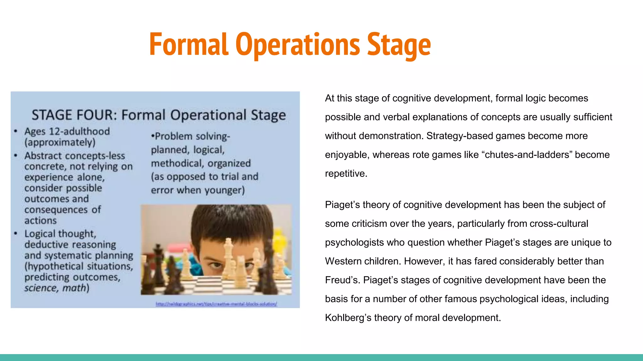 Formal Operations Stage
At this stage of cognitive development, formal logic becomes
possible and verbal explanations of concepts are usually sufficient
without demonstration. Strategy-based games become more
enjoyable, whereas rote games like “chutes-and-ladders” become
repetitive.
Piaget’s theory of cognitive development has been the subject of
some criticism over the years, particularly from cross-cultural
psychologists who question whether Piaget’s stages are unique to
Western children. However, it has fared considerably better than
Freud’s. Piaget’s stages of cognitive development have been the
basis for a number of other famous psychological ideas, including
Kohlberg’s theory of moral development.
 