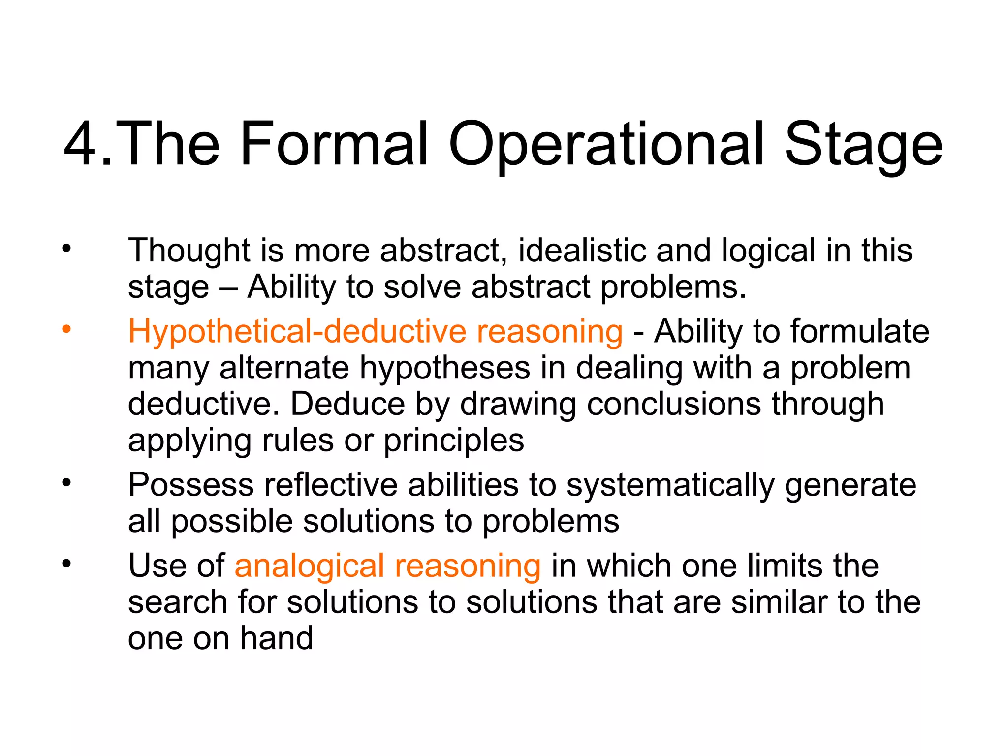 4.The Formal Operational Stage Thought is more abstract, idealistic and logical in this stage – Ability to  solve abstract problems. Hypothetical-deductive reasoning  - Ability to formulate many alternate hypotheses in dealing with a problem deductive. Deduce by drawing conclusions through applying rules or principles Possess reflective abilities to systematically generate all possible solutions to problems Use of  analogical reasoning  in which one limits the search for solutions to solutions that are similar to the one on hand 
