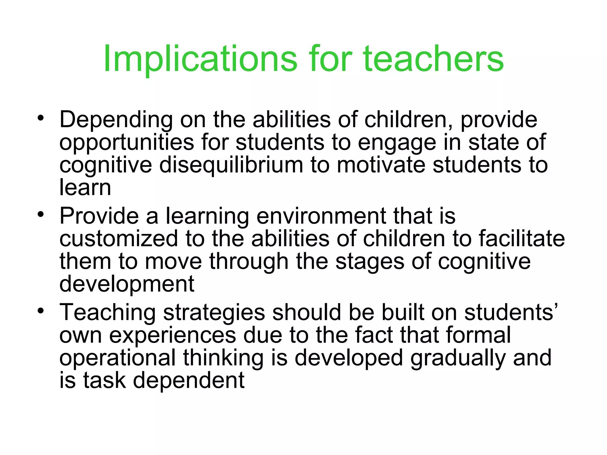 Implications for teachers Depending on the abilities of children, provide opportunities for students to engage in state of cognitive disequilibrium to motivate students to learn Provide a learning environment that is customized to the abilities of children to facilitate them to move through the stages of cognitive development Teaching strategies should be built on students’ own experiences due to the fact that formal operational thinking is developed gradually and is task dependent 