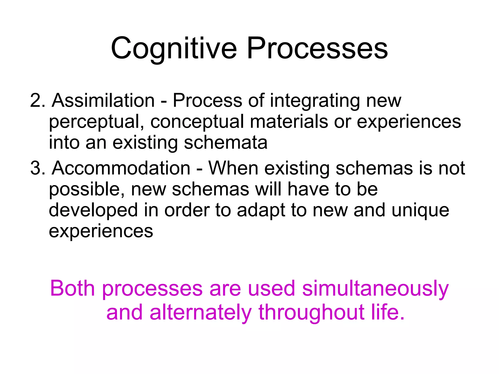 Cognitive Processes 2. Assimilation - Process of integrating new perceptual, conceptual materials or experiences into an existing schemata 3. Accommodation - When existing  schemas  is not possible, new schemas will have to be developed in order to adapt to new and unique experiences Both processes are used simultaneously and alternately throughout life.   
