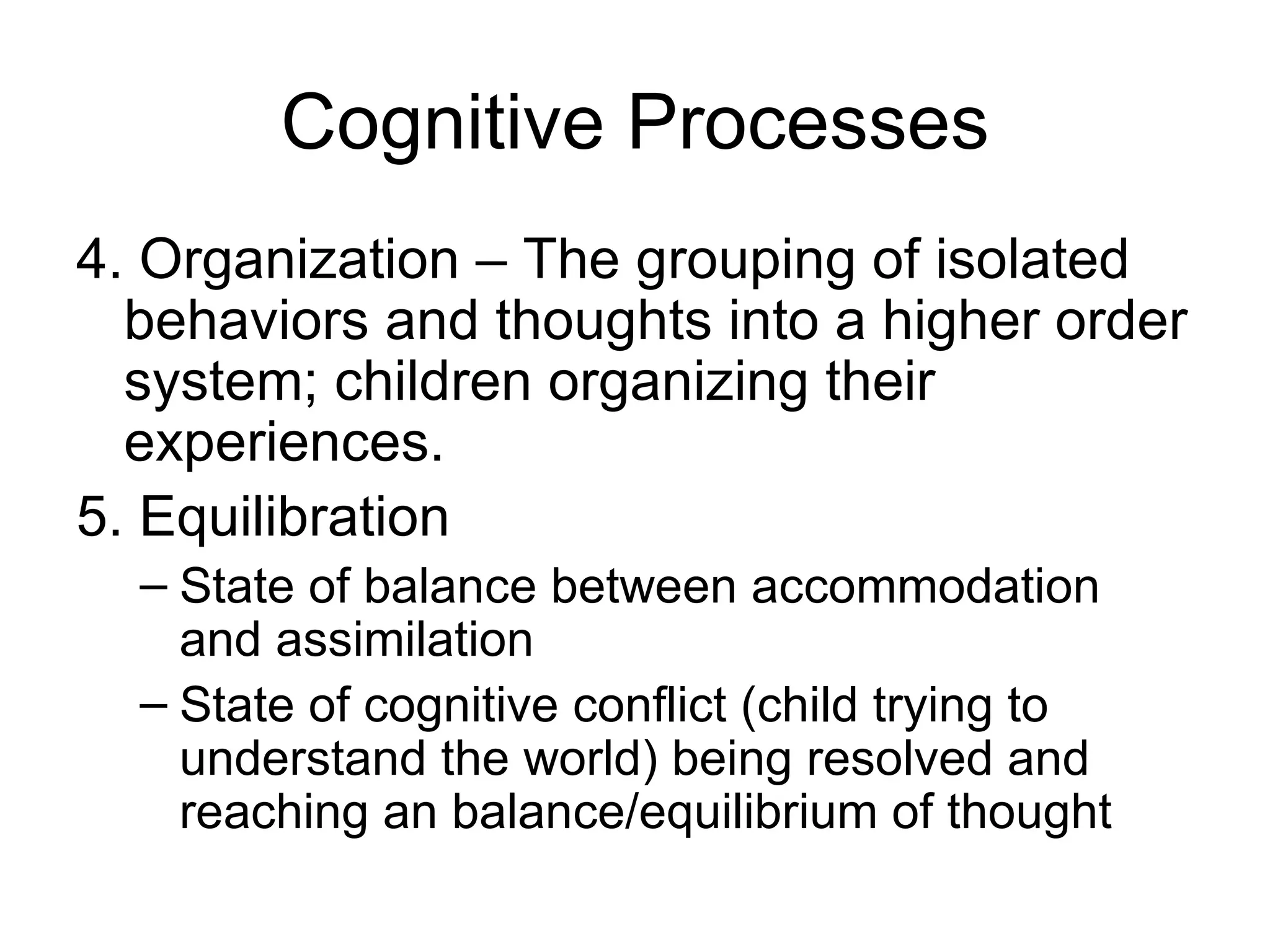 Cognitive Processes 4. Organization – The g rouping of isolated behaviors and thoughts into a higher order system; children organizing their experiences.  5. Equilibration State of balance between accommodation and assimilation State of cognitive conflict (child trying to understand the world) being resolved and reaching an balance/equilibrium of thought 