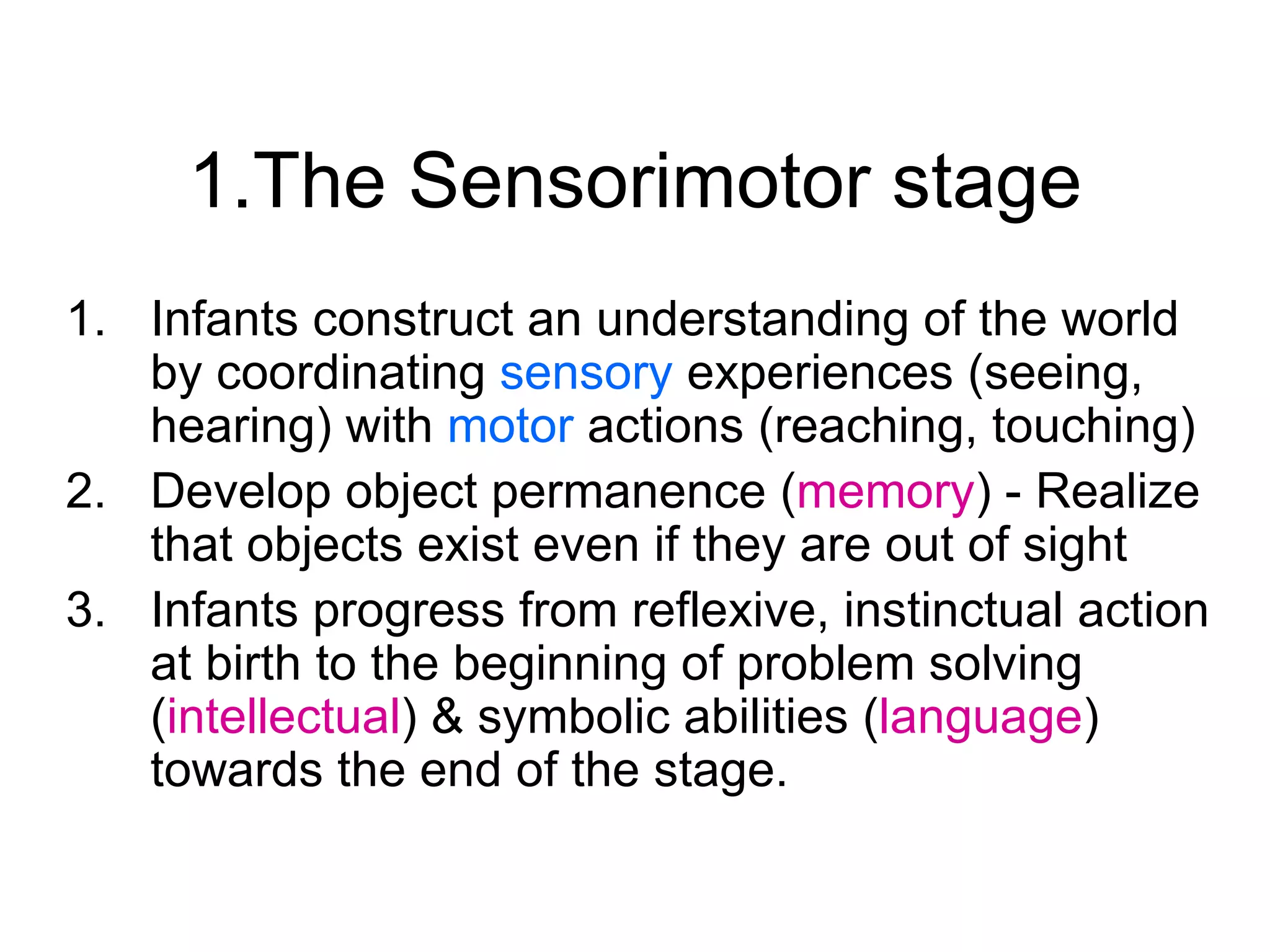 1.The Sensorimotor stage Infants construct an understanding of the world by coordinating  sensory  experiences (seeing, hearing) with  motor  actions (reaching, touching) Develop object permanence ( memory ) - Realize that objects exist even if they are out of sight Infants progress from reflexive, instinctual action at birth to the beginning of problem solving ( intellectual ) & symbolic abilities ( language ) towards the end of the stage.  