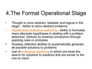 4.The Formal Operational Stage Thought is more abstract, idealistic and logical in this stage – Ability to  solve abstract problems. Hypothetical-deductive reasoning  - Ability to formulate many alternate hypotheses in dealing with a problem deductive. Deduce by drawing conclusions through applying rules or principles Possess reflective abilities to systematically generate all possible solutions to problems Use of  analogical reasoning  in which one limits the search for solutions to solutions that are similar to the one on hand 