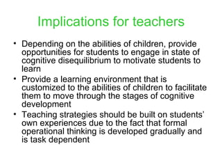 Implications for teachers Depending on the abilities of children, provide opportunities for students to engage in state of cognitive disequilibrium to motivate students to learn Provide a learning environment that is customized to the abilities of children to facilitate them to move through the stages of cognitive development Teaching strategies should be built on students’ own experiences due to the fact that formal operational thinking is developed gradually and is task dependent 