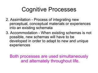 Cognitive Processes 2. Assimilation - Process of integrating new perceptual, conceptual materials or experiences into an existing schemata 3. Accommodation - When existing  schemas  is not possible, new schemas will have to be developed in order to adapt to new and unique experiences Both processes are used simultaneously and alternately throughout life.   