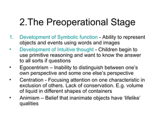 2.The Preoperational Stage Development of Symbolic function  - Ability to represent objects and events using  words and images  Development of Intuitive thought  - Children begin to use primitive reasoning and want to know the answer to all sorts if questions Egocentrism – Inability to  distinguish between one’s own perspective and some one else’s perspective  Centration - Focusing attention on one characteristic in exclusion of others. Lack of conservation. E.g. volume of liquid in different shapes of containers Animism  – Belief that inanimate objects have ‘lifelike’ qualities 