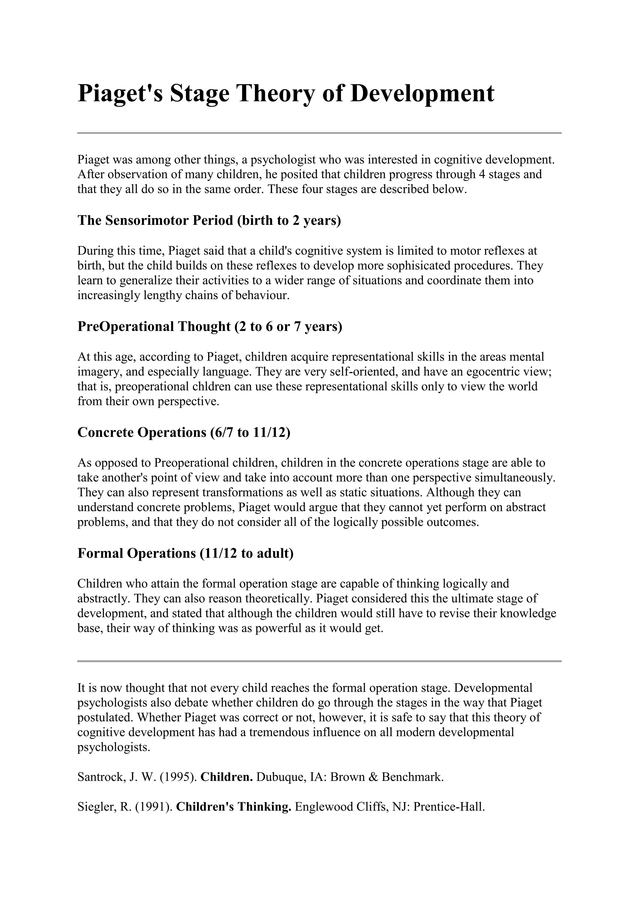 Piaget's Stage Theory of Development
Piaget was among other things, a psychologist who was interested in cognitive development.
After observation of many children, he posited that children progress through 4 stages and
that they all do so in the same order. These four stages are described below.
The Sensorimotor Period (birth to 2 years)
During this time, Piaget said that a child's cognitive system is limited to motor reflexes at
birth, but the child builds on these reflexes to develop more sophisicated procedures. They
learn to generalize their activities to a wider range of situations and coordinate them into
increasingly lengthy chains of behaviour.
PreOperational Thought (2 to 6 or 7 years)
At this age, according to Piaget, children acquire representational skills in the areas mental
imagery, and especially language. They are very self-oriented, and have an egocentric view;
that is, preoperational chldren can use these representational skills only to view the world
from their own perspective.
Concrete Operations (6/7 to 11/12)
As opposed to Preoperational children, children in the concrete operations stage are able to
take another's point of view and take into account more than one perspective simultaneously.
They can also represent transformations as well as static situations. Although they can
understand concrete problems, Piaget would argue that they cannot yet perform on abstract
problems, and that they do not consider all of the logically possible outcomes.
Formal Operations (11/12 to adult)
Children who attain the formal operation stage are capable of thinking logically and
abstractly. They can also reason theoretically. Piaget considered this the ultimate stage of
development, and stated that although the children would still have to revise their knowledge
base, their way of thinking was as powerful as it would get.
It is now thought that not every child reaches the formal operation stage. Developmental
psychologists also debate whether children do go through the stages in the way that Piaget
postulated. Whether Piaget was correct or not, however, it is safe to say that this theory of
cognitive development has had a tremendous influence on all modern developmental
psychologists.
Santrock, J. W. (1995). Children. Dubuque, IA: Brown & Benchmark.
Siegler, R. (1991). Children's Thinking. Englewood Cliffs, NJ: Prentice-Hall.
 