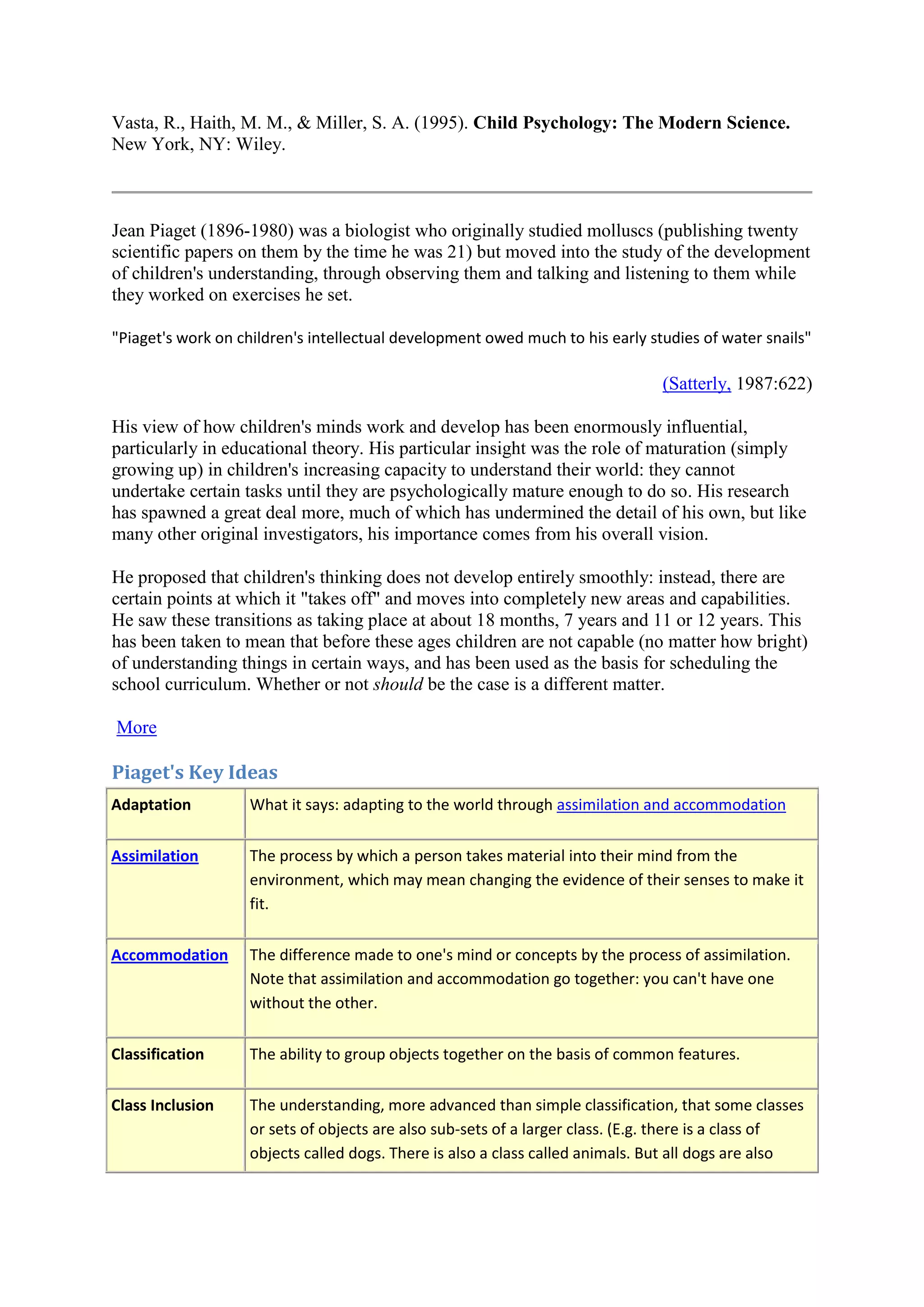 Vasta, R., Haith, M. M., & Miller, S. A. (1995). Child Psychology: The Modern Science.
New York, NY: Wiley.
Jean Piaget (1896-1980) was a biologist who originally studied molluscs (publishing twenty
scientific papers on them by the time he was 21) but moved into the study of the development
of children's understanding, through observing them and talking and listening to them while
they worked on exercises he set.
"Piaget's work on children's intellectual development owed much to his early studies of water snails"
(Satterly, 1987:622)
His view of how children's minds work and develop has been enormously influential,
particularly in educational theory. His particular insight was the role of maturation (simply
growing up) in children's increasing capacity to understand their world: they cannot
undertake certain tasks until they are psychologically mature enough to do so. His research
has spawned a great deal more, much of which has undermined the detail of his own, but like
many other original investigators, his importance comes from his overall vision.
He proposed that children's thinking does not develop entirely smoothly: instead, there are
certain points at which it "takes off" and moves into completely new areas and capabilities.
He saw these transitions as taking place at about 18 months, 7 years and 11 or 12 years. This
has been taken to mean that before these ages children are not capable (no matter how bright)
of understanding things in certain ways, and has been used as the basis for scheduling the
school curriculum. Whether or not should be the case is a different matter.
More
Piaget's Key Ideas
Adaptation What it says: adapting to the world through assimilation and accommodation
Assimilation The process by which a person takes material into their mind from the
environment, which may mean changing the evidence of their senses to make it
fit.
Accommodation The difference made to one's mind or concepts by the process of assimilation.
Note that assimilation and accommodation go together: you can't have one
without the other.
Classification The ability to group objects together on the basis of common features.
Class Inclusion The understanding, more advanced than simple classification, that some classes
or sets of objects are also sub-sets of a larger class. (E.g. there is a class of
objects called dogs. There is also a class called animals. But all dogs are also
 