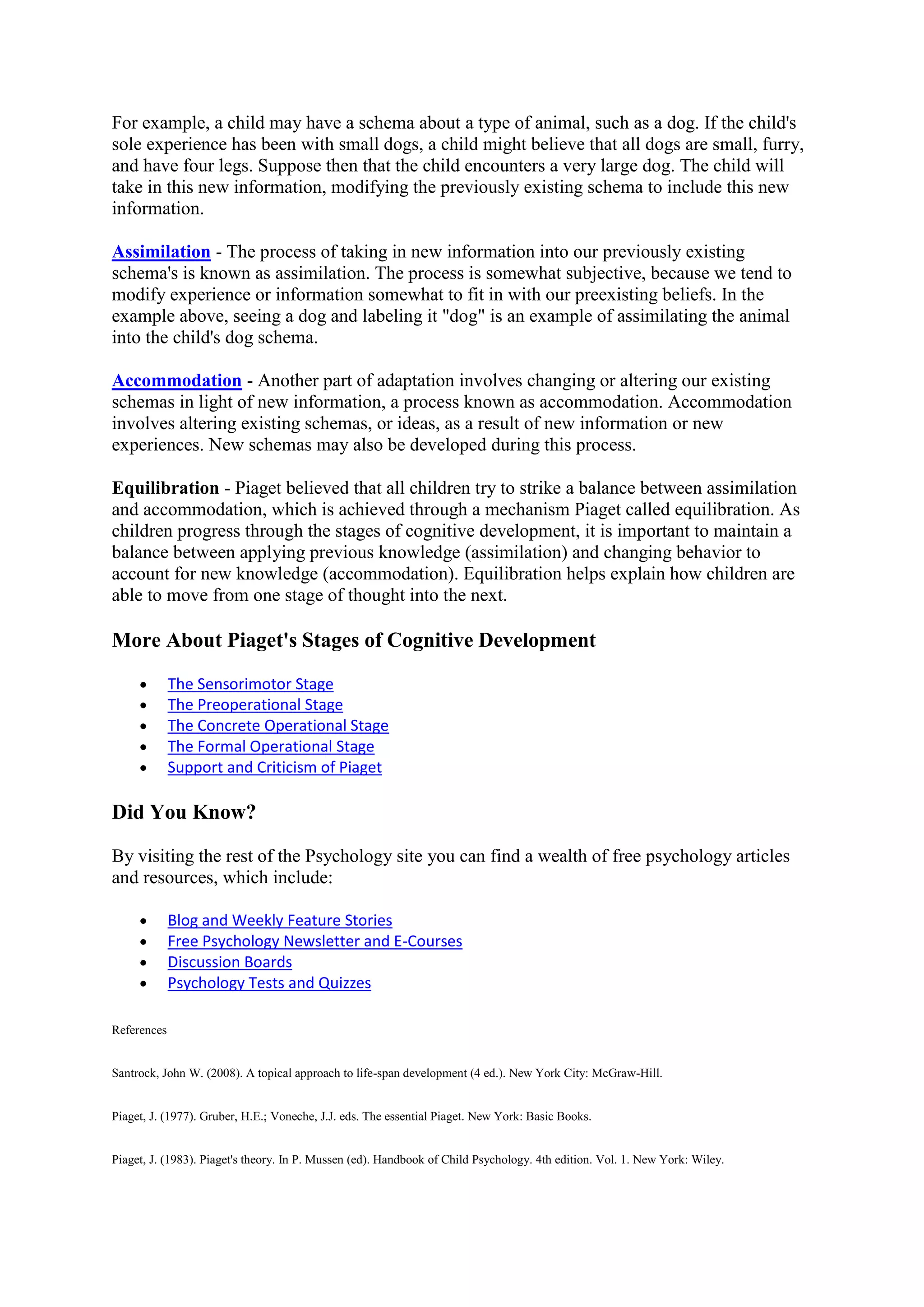For example, a child may have a schema about a type of animal, such as a dog. If the child's
sole experience has been with small dogs, a child might believe that all dogs are small, furry,
and have four legs. Suppose then that the child encounters a very large dog. The child will
take in this new information, modifying the previously existing schema to include this new
information.
Assimilation - The process of taking in new information into our previously existing
schema's is known as assimilation. The process is somewhat subjective, because we tend to
modify experience or information somewhat to fit in with our preexisting beliefs. In the
example above, seeing a dog and labeling it "dog" is an example of assimilating the animal
into the child's dog schema.
Accommodation - Another part of adaptation involves changing or altering our existing
schemas in light of new information, a process known as accommodation. Accommodation
involves altering existing schemas, or ideas, as a result of new information or new
experiences. New schemas may also be developed during this process.
Equilibration - Piaget believed that all children try to strike a balance between assimilation
and accommodation, which is achieved through a mechanism Piaget called equilibration. As
children progress through the stages of cognitive development, it is important to maintain a
balance between applying previous knowledge (assimilation) and changing behavior to
account for new knowledge (accommodation). Equilibration helps explain how children are
able to move from one stage of thought into the next.
More About Piaget's Stages of Cognitive Development
The Sensorimotor Stage
The Preoperational Stage
The Concrete Operational Stage
The Formal Operational Stage
Support and Criticism of Piaget
Did You Know?
By visiting the rest of the Psychology site you can find a wealth of free psychology articles
and resources, which include:
Blog and Weekly Feature Stories
Free Psychology Newsletter and E-Courses
Discussion Boards
Psychology Tests and Quizzes
References
Santrock, John W. (2008). A topical approach to life-span development (4 ed.). New York City: McGraw-Hill.
Piaget, J. (1977). Gruber, H.E.; Voneche, J.J. eds. The essential Piaget. New York: Basic Books.
Piaget, J. (1983). Piaget's theory. In P. Mussen (ed). Handbook of Child Psychology. 4th edition. Vol. 1. New York: Wiley.
 