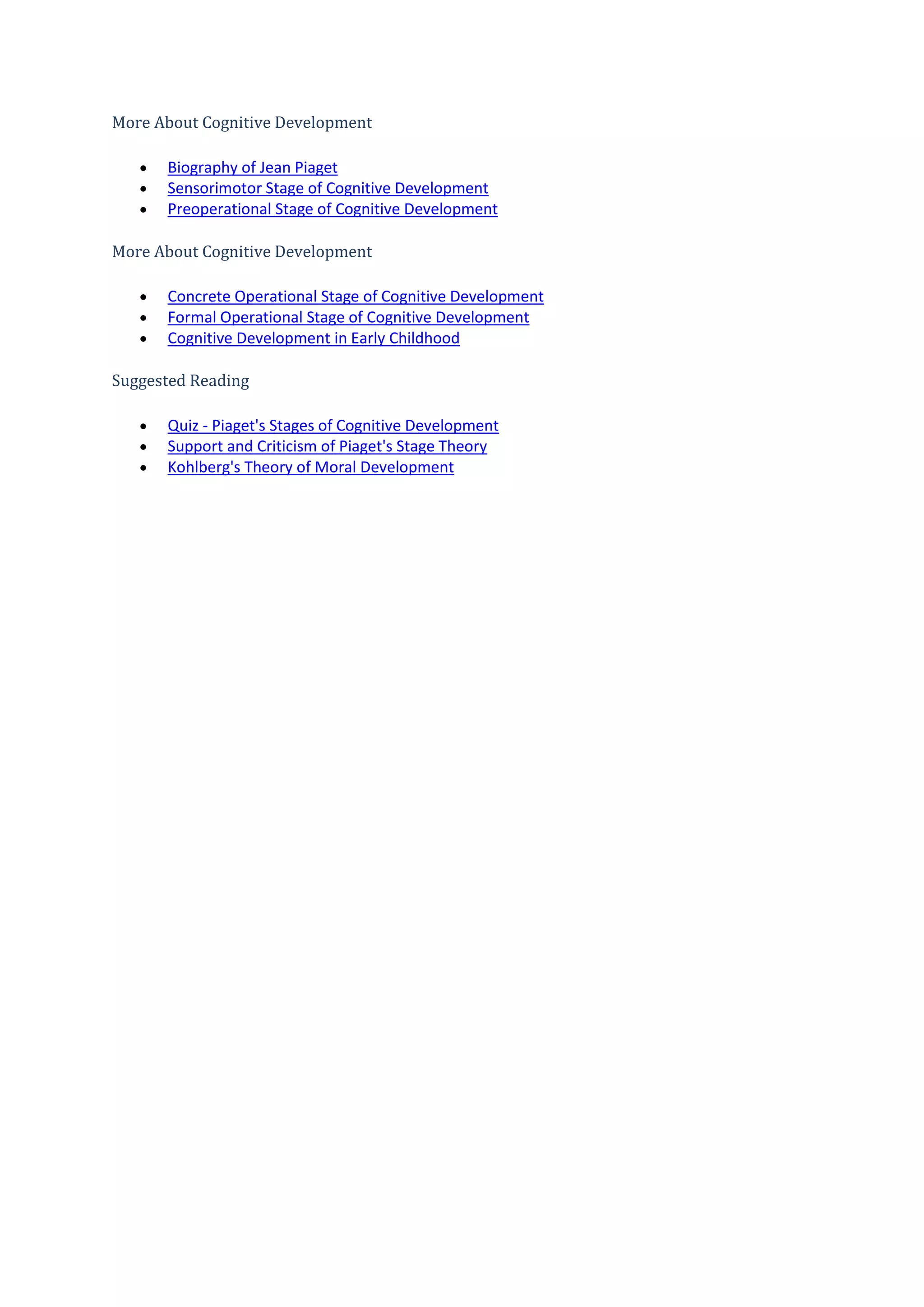 More About Cognitive Development
Biography of Jean Piaget
Sensorimotor Stage of Cognitive Development
Preoperational Stage of Cognitive Development
More About Cognitive Development
Concrete Operational Stage of Cognitive Development
Formal Operational Stage of Cognitive Development
Cognitive Development in Early Childhood
Suggested Reading
Quiz - Piaget's Stages of Cognitive Development
Support and Criticism of Piaget's Stage Theory
Kohlberg's Theory of Moral Development
 