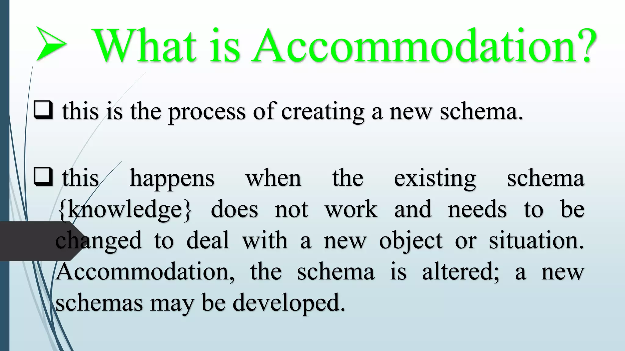  What is Accommodation?
 this is the process of creating a new schema.
 this happens when the existing schema
{knowledge} does not work and needs to be
changed to deal with a new object or situation.
Accommodation, the schema is altered; a new
schemas may be developed.
 