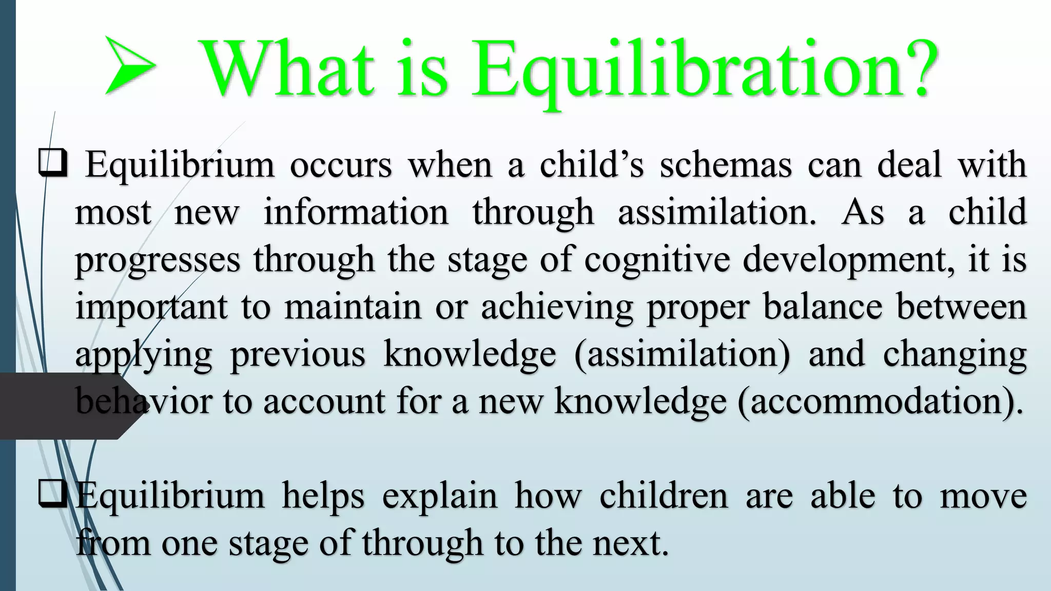 What is Equilibration?
 Equilibrium occurs when a child’s schemas can deal with
most new information through assimilation. As a child
progresses through the stage of cognitive development, it is
important to maintain or achieving proper balance between
applying previous knowledge (assimilation) and changing
behavior to account for a new knowledge (accommodation).
Equilibrium helps explain how children are able to move
from one stage of through to the next.
 